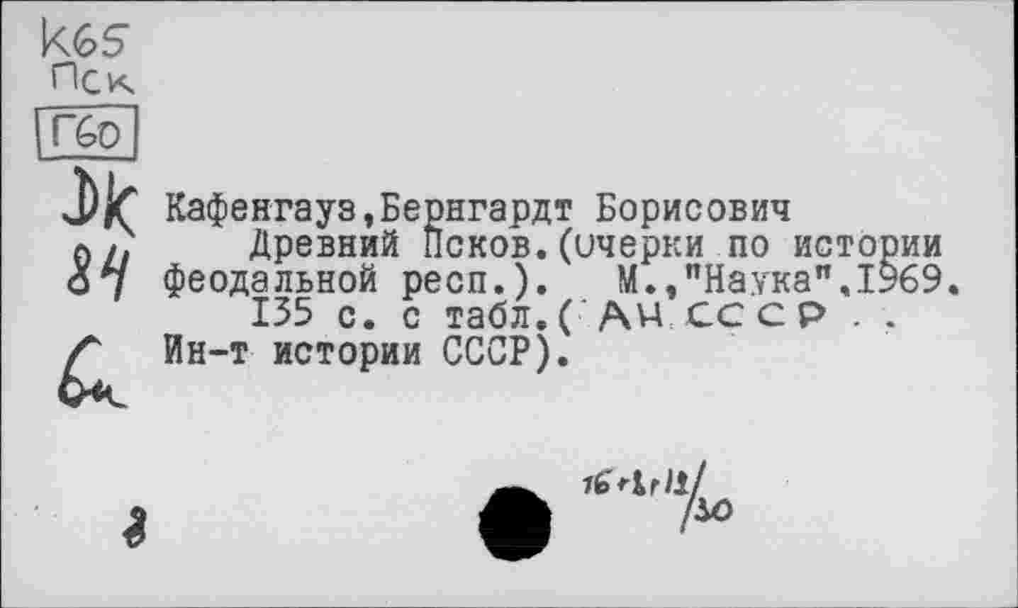 ﻿Пек Гбр
ЛІС
Кафенгауз,Бернгардт Борисович
Древний Псков.(очерки по истории феодальной респ.). М.,"Наука".1969.
135 с. с табл. С АН СССР . .
Ин-т истории СССР).
іслгії!
!м>